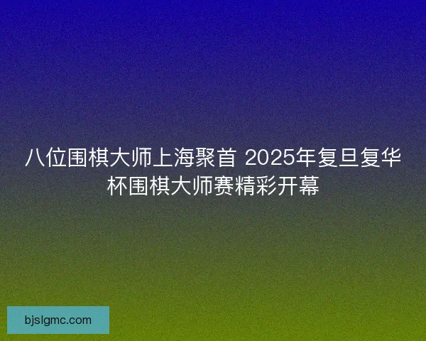 八位围棋大师上海聚首 2025年复旦复华杯围棋大师赛精彩开幕