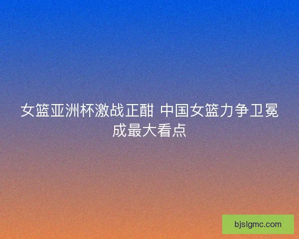 女篮亚洲杯激战正酣 中国女篮力争卫冕成最大看点