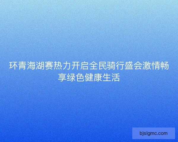 环青海湖赛热力开启全民骑行盛会激情畅享绿色健康生活