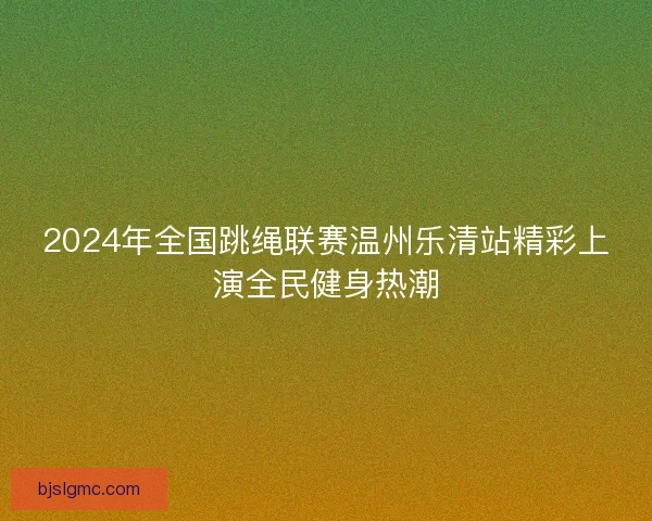 2024年全国跳绳联赛温州乐清站精彩上演全民健身热潮