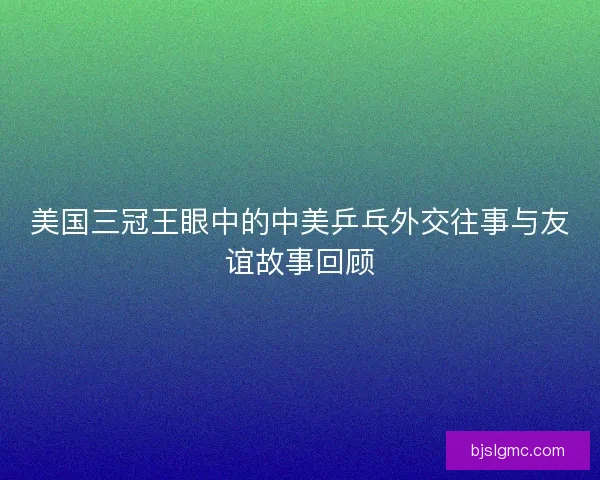 美国三冠王眼中的中美乒乓外交往事与友谊故事回顾