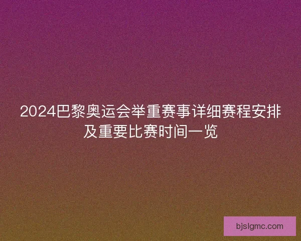2024巴黎奥运会举重赛事详细赛程安排及重要比赛时间一览