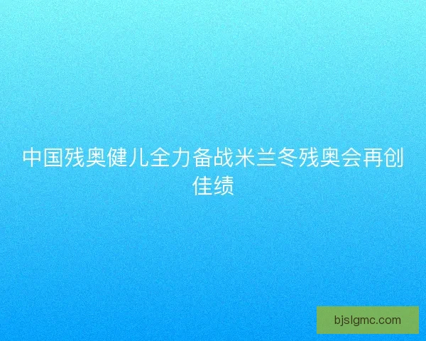 中国残奥健儿全力备战米兰冬残奥会再创佳绩