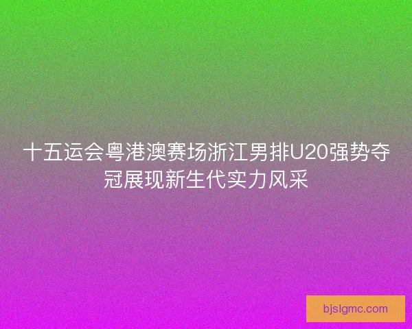 十五运会粤港澳赛场浙江男排U20强势夺冠展现新生代实力风采
