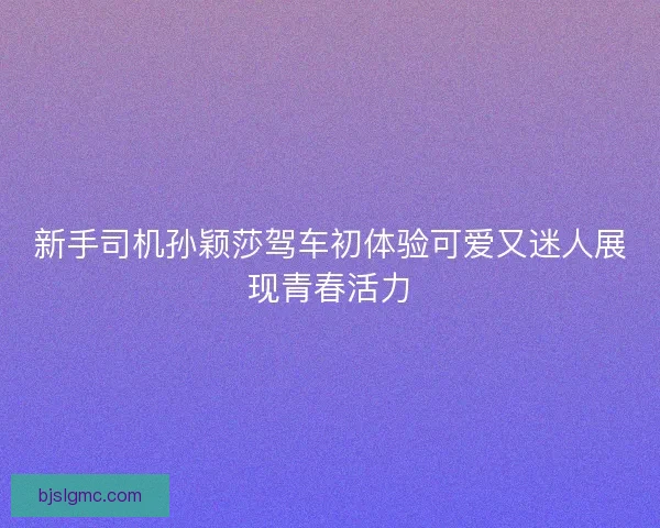 新手司机孙颖莎驾车初体验可爱又迷人展现青春活力