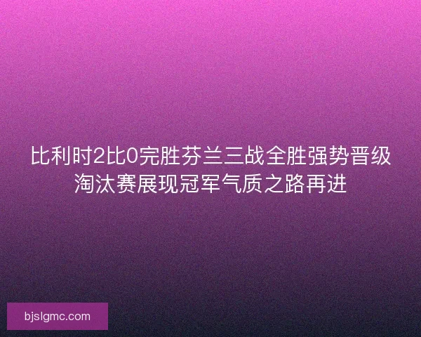比利时2比0完胜芬兰三战全胜强势晋级淘汰赛展现冠军气质之路再进