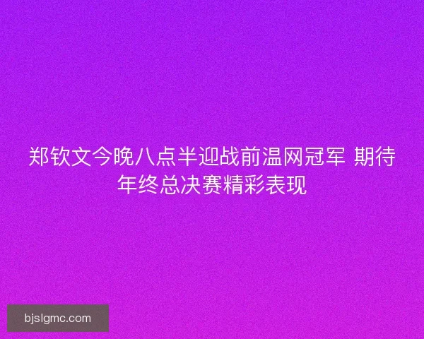 郑钦文今晚八点半迎战前温网冠军 期待年终总决赛精彩表现