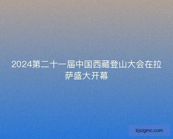 2024第二十一届中国西藏登山大会在拉萨盛大开幕