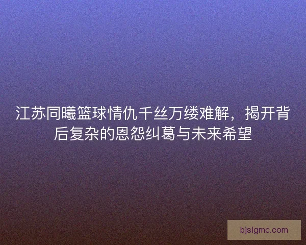 江苏同曦篮球情仇千丝万缕难解，揭开背后复杂的恩怨纠葛与未来希望