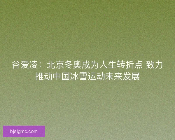 谷爱凌：北京冬奥成为人生转折点 致力推动中国冰雪运动未来发展