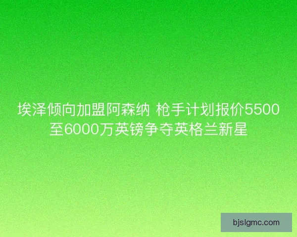 埃泽倾向加盟阿森纳 枪手计划报价5500至6000万英镑争夺英格兰新星 埃泽倾向加盟阿森纳 枪手计划报价5500至6000万英镑争夺英格兰新星