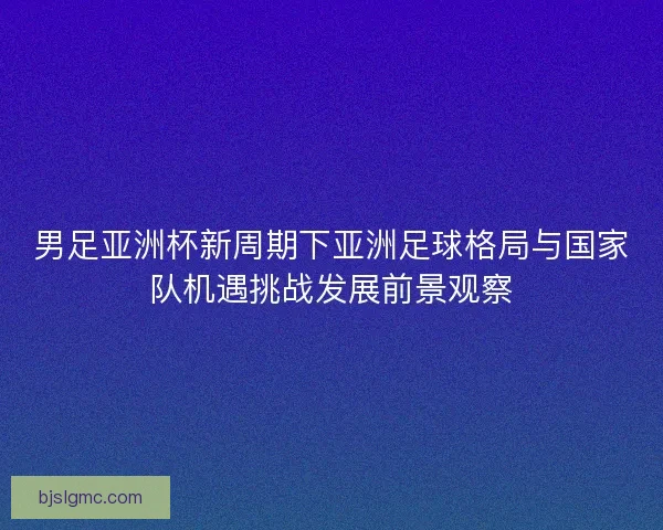 男足亚洲杯新周期下亚洲足球格局与国家队机遇挑战发展前景观察