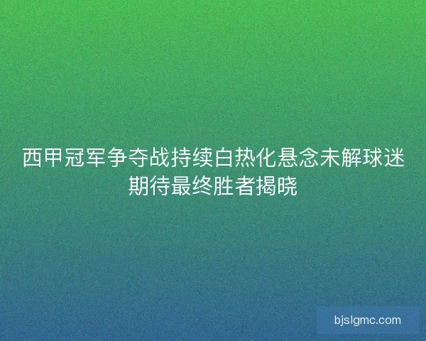 西甲冠军争夺战持续白热化悬念未解球迷期待最终胜者揭晓
