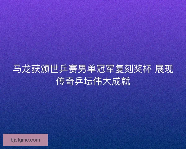 马龙获颁世乒赛男单冠军复刻奖杯 展现传奇乒坛伟大成就
