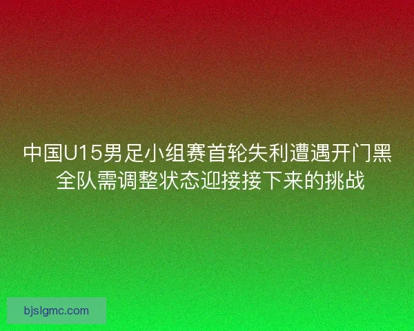 中国U15男足小组赛首轮失利遭遇开门黑 全队需调整状态迎接接下来的挑战