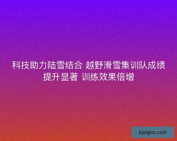 科技助力陆雪结合 越野滑雪集训队成绩提升显著 训练效果倍增