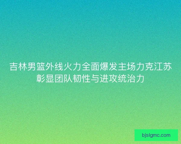 吉林男篮外线火力全面爆发主场力克江苏彰显团队韧性与进攻统治力