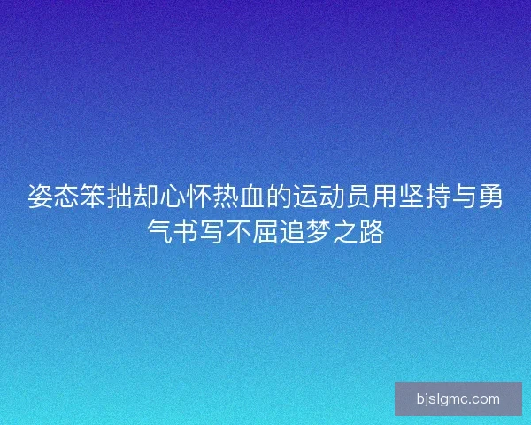 姿态笨拙却心怀热血的运动员用坚持与勇气书写不屈追梦之路