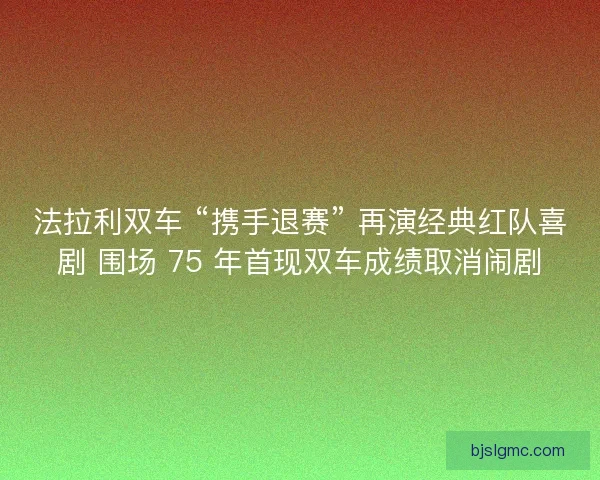 法拉利双车 “携手退赛” 再演经典红队喜剧 围场 75 年首现双车成绩取消闹剧