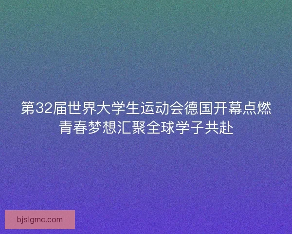 第32届世界大学生运动会德国开幕点燃青春梦想汇聚全球学子共赴
