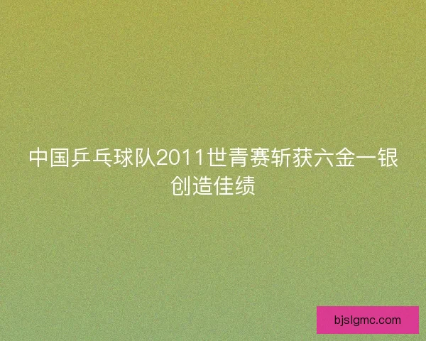中国乒乓球队2011世青赛斩获六金一银创造佳绩