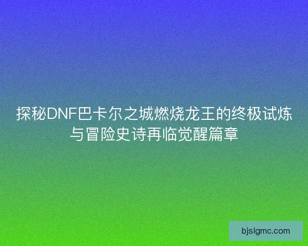 探秘DNF巴卡尔之城燃烧龙王的终极试炼与冒险史诗再临觉醒篇章