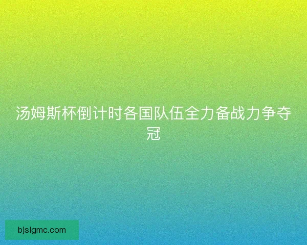 汤姆斯杯倒计时各国队伍全力备战力争夺冠