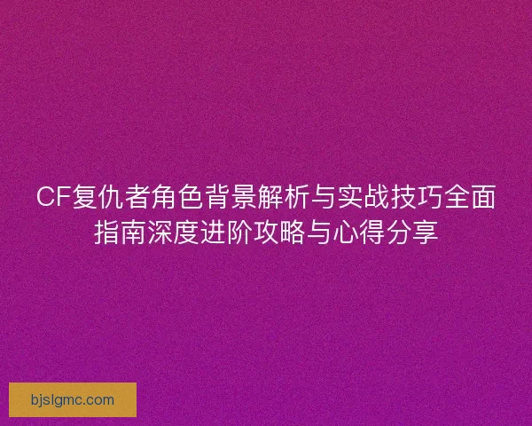 CF复仇者角色背景解析与实战技巧全面指南深度进阶攻略与心得分享