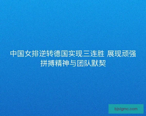 中国女排逆转德国实现三连胜 展现顽强拼搏精神与团队默契