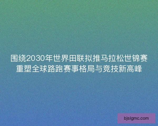 围绕2030年世界田联拟推马拉松世锦赛重塑全球路跑赛事格局与竞技新高峰