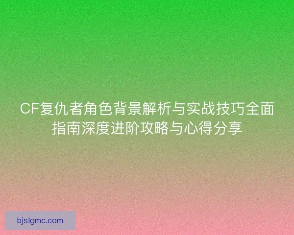 CF复仇者角色背景解析与实战技巧全面指南深度进阶攻略与心得分享