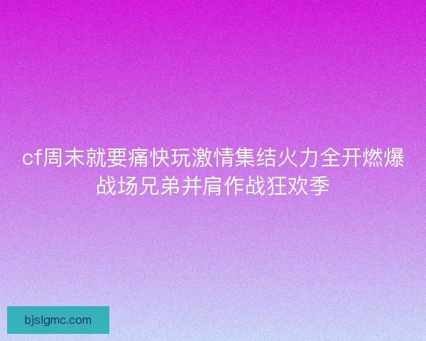 cf周末就要痛快玩激情集结火力全开燃爆战场兄弟并肩作战狂欢季