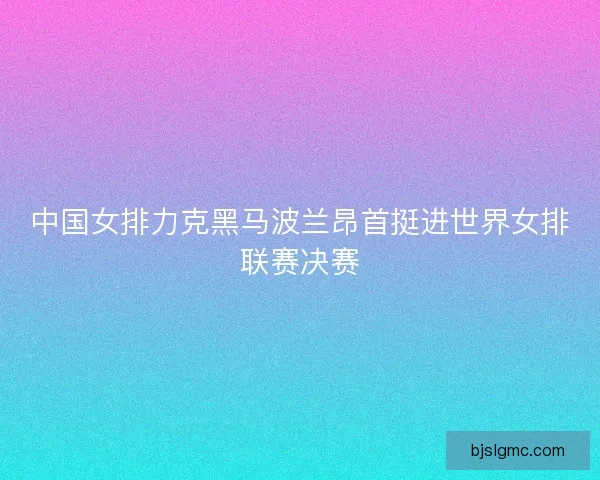中国女排力克黑马波兰昂首挺进世界女排联赛决赛