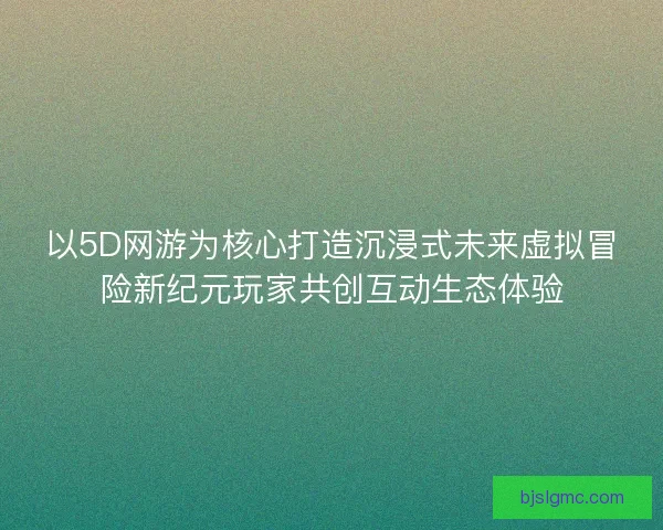 以5D网游为核心打造沉浸式未来虚拟冒险新纪元玩家共创互动生态体验