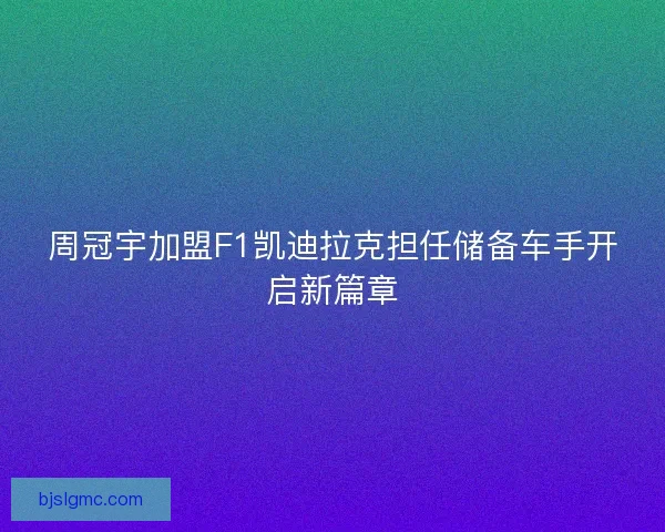 周冠宇加盟F1凯迪拉克担任储备车手开启新篇章