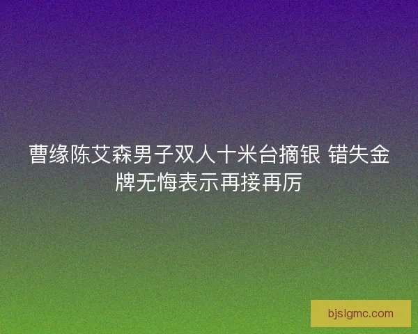 曹缘陈艾森男子双人十米台摘银 错失金牌无悔表示再接再厉